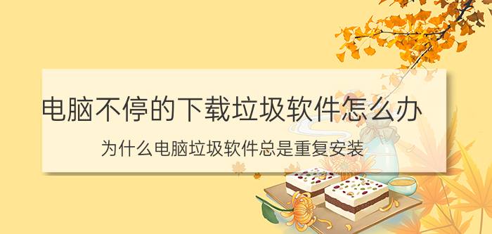 电脑不停的下载垃圾软件怎么办 为什么电脑垃圾软件总是重复安装？